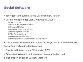Social Software

●   hevorgebracht durch Startup-Unternehmen, Nutzer
●   Design-Prinzipien des Web 2.0 (O'Reilly, 2005):
      1)   The Long Tail
      2)   Data is the Next Intel Inside
      3)   Users Add Value
      4)   Network Effects by Default
      5)   Some Rights Reserved
      6)   The Perpetual Beta
      7)   Cooperate Don't Control
      8)   Software Above the Level of a Single Device

●   kollaborative Softwaretools: Foren, IM, Blogs, Wikis, Social Networks,
Social Search/Tagging/Bookmarking
●   Einsatz in Unternehmen (“Enterprise 2.0”)
●   Fokus (auf Wissenschaft bezogen): Kommunikation und
Kollaboration zwischen Wissenschaftlern
 
