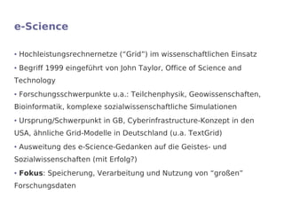 e-Science

●   Hochleistungsrechnernetze (“Grid”) im wissenschaftlichen Einsatz
●   Begriff 1999 eingeführt von John Taylor, Office of Science and
Technology
●   Forschungsschwerpunkte u.a.: Teilchenphysik, Geowissenschaften,
Bioinformatik, komplexe sozialwissenschaftliche Simulationen
●   Ursprung/Schwerpunkt in GB, Cyberinfrastructure-Konzept in den
USA, ähnliche Grid-Modelle in Deutschland (u.a. TextGrid)
●   Ausweitung des e-Science-Gedanken auf die Geistes- und
Sozialwissenschaften (mit Erfolg?)
●   Fokus: Speicherung, Verarbeitung und Nutzung von “großen”
Forschungsdaten
 