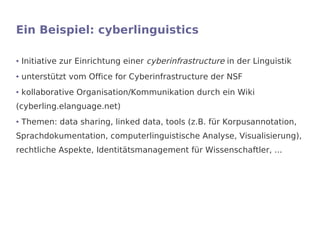Ein Beispiel: cyberlinguistics

●   Initiative zur Einrichtung einer cyberinfrastructure in der Linguistik
●   unterstützt vom Office for Cyberinfrastructure der NSF
●   kollaborative Organisation/Kommunikation durch ein Wiki
(cyberling.elanguage.net)
●   Themen: data sharing, linked data, tools (z.B. für Korpusannotation,
Sprachdokumentation, computerlinguistische Analyse, Visualisierung),
rechtliche Aspekte, Identitätsmanagement für Wissenschaftler, ...
 
