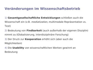 Veränderungen im Wissenschaftsbetrieb

1) Gesamtgesellschaftliche Entwicklungen schließen auch die
Wissenschaft ein (z.B. mediatization, multimodale Repräsentation vs.
Text)
2) Bedeutung von Findbarkeit (auch außerhalb der eigenen Disziplin)
nimmt zu (Globalisierung, interdisziplinäre Forschung)
3) Der Druck zur Kooperation erhöht sich (aber auch die
Möglichkeiten)
4) Die Usability von wissenschaftlichen Werken gewinnt an
Bedeutung
 