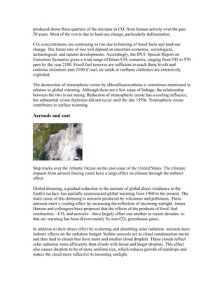 produced about three-quarters of the increase in CO2 from human activity over the past
20 years. Most of the rest is due to land-use change, particularly deforestation.

CO2 concentrations are continuing to rise due to burning of fossil fuels and land-use
change. The future rate of rise will depend on uncertain economic, sociological,
technological, and natural developments. Accordingly, the IPCC Special Report on
Emissions Scenarios gives a wide range of future CO2 scenarios, ranging from 541 to 970
ppm by the year 2100. Fossil fuel reserves are sufficient to reach these levels and
continue emissions past 2100 if coal, tar sands or methane clathrates are extensively
exploited.

The destruction of stratospheric ozone by chlorofluorocarbons is sometimes mentioned in
relation to global warming. Although there are a few areas of linkage, the relationship
between the two is not strong. Reduction of stratospheric ozone has a cooling influence,
but substantial ozone depletion did not occur until the late 1970s. Tropospheric ozone
contributes to surface warming.

Aerosols and soot




Ship tracks over the Atlantic Ocean on the east coast of the United States. The climatic
impacts from aerosol forcing could have a large effect on climate through the indirect
effect.

Global dimming, a gradual reduction in the amount of global direct irradiance at the
Earth's surface, has partially counteracted global warming from 1960 to the present. The
main cause of this dimming is aerosols produced by volcanoes and pollutants. These
aerosols exert a cooling effect by increasing the reflection of incoming sunlight. James
Hansen and colleagues have proposed that the effects of the products of fossil fuel
combustion—CO2 and aerosols—have largely offset one another in recent decades, so
that net warming has been driven mainly by non-CO2 greenhouse gases.

In addition to their direct effect by scattering and absorbing solar radiation, aerosols have
indirect effects on the radiation budget. Sulfate aerosols act as cloud condensation nuclei
and thus lead to clouds that have more and smaller cloud droplets. These clouds reflect
solar radiation more efficiently than clouds with fewer and larger droplets. This effect
also causes droplets to be of more uniform size, which reduces growth of raindrops and
makes the cloud more reflective to incoming sunlight.
 