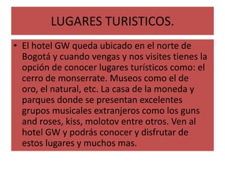 LUGARES TURISTICOS.El hotel GW queda ubicado en el norte de Bogotá y cuando vengas y nos visites tienes la opción de conocer lugares turísticos como: el cerro de monserrate. Museos como el de oro, el natural, etc. La casa de la moneda y parques donde se presentan excelentes grupos musicales extranjeros como los guns and roses, kiss, molotov entre otros. Ven al hotel GW y podrás conocer y disfrutar de estos lugares y muchos mas.