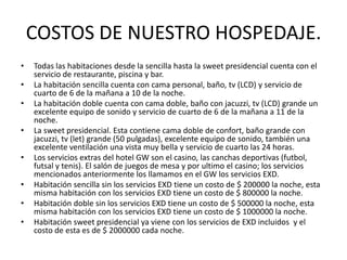 COSTOS DE NUESTRO HOSPEDAJE.Todas las habitaciones desde la sencilla hasta la sweet presidencial cuenta con el servicio de restaurante, piscina y bar.La habitación sencilla cuenta con cama personal, baño, tv (LCD) y servicio de cuarto de 6 de la mañana a 10 de la noche.La habitación doble cuenta con cama doble, baño con jacuzzi, tv (LCD) grande un excelente equipo de sonido y servicio de cuarto de 6 de la mañana a 11 de la noche.La sweet presidencial. Esta contiene cama doble de confort, baño grande con jacuzzi, tv (let) grande (50 pulgadas), excelente equipo de sonido, también una excelente ventilación una vista muy bella y servicio de cuarto las 24 horas.Los servicios extras del hotel GW son el casino, las canchas deportivas (futbol, futsal y tenis). El salón de juegos de mesa y por ultimo el casino; los servicios mencionados anteriormente los llamamos en el GW los servicios EXD.Habitación sencilla sin los servicios EXD tiene un costo de $ 200000 la noche, esta misma habitación con los servicios EXD tiene un costo de $ 800000 la noche.Habitación doble sin los servicios EXD tiene un costo de $ 500000 la noche, esta misma habitación con los servicios EXD tiene un costo de $ 1000000 la noche.Habitación sweet presidencial ya viene con los servicios de EXD incluidos  y el costo de esta es de $ 2000000 cada noche.