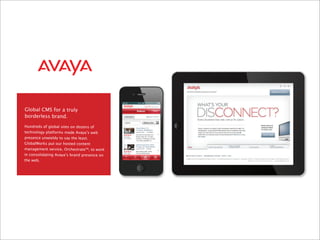 Global CMS for a truly
borderless brand.
Hundreds of global sites on dozens of
technology platforms made Avaya’s web
presence unwieldy to say the least.
GlobalWorks put our hosted content
management service, Orchestrate™, to work
in consolidating Avaya’s brand presence on
the web.
 