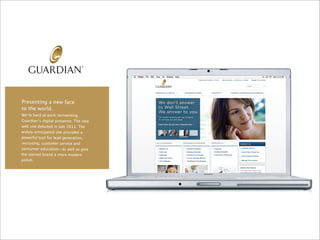 Presenting a new face
to the world.
We’re hard at work reinventing
Guardian’s digital presence. The new
web site debuted in late 2011. The
widely anticipated site provided a
powerful tool for lead generation,
recruiting, customer service and
consumer education—as well as give
the storied brand a more modern
polish.
 