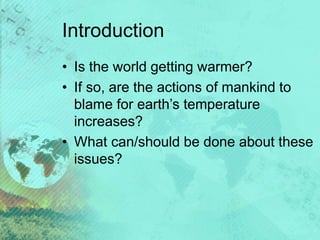 Introduction
• Is the world getting warmer?
• If so, are the actions of mankind to
blame for earth’s temperature
increases?
• What can/should be done about these
issues?
 