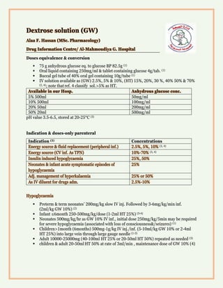 Dextrose solution (GW)
Alaa F. Hassan (MSc. Pharmacology)
Drug Information Centre/ Al-Mahmoudiya G. Hospital
Doses equivalence & conversion
 75 g anhydrous glucose eq. to glucose BP 82.5g (1)
 Oral liquid containing 250mg/ml & tablet containing glucose 4g/tab. (1)
 Buccal gel tube of 40% oral gel containing 10g/tube (1)
 IV solution available as (GW) 2.5%, 5% & 10%, (HT) 15%, 20%, 30 %, 40% 50% & 70%
(2, 4); note thatref. 4 classify sol.>5% as HT.
Available in our Hosp. Anhydrous glucose conc.
5% 500ml 50mg/ml
10% 500ml 100mg/ml
20% 50ml 200mg/ml
50% 20ml 500mg/ml
pH value 3.5-6.5, stored at 20-25°C (3)
Indication & doses-only parenteral
Indication (3) Concentrations
Energy source & fluid replacement (peripheral inf.) 2.5%, 5%, 10% (3, 4)
Energy source (CV inf. As TPN) 10%-70% (3, 4)
Insulin induced hypoglycaemia 25%, 50%
Neonates & infant acute symptomatic episodes of
hypoglycaemia
25%
Adj. management of hyperkalaemia 25% or 50%
As IV diluent for drugs adm. 2.5%-10%
Hypoglycaemia
 Preterm & term neonates’ 200mg/kg slow IV inj. Followed by 3-6mg/kg/min inf.
(2ml/kg GW 10%) (2)
 Infant ≤6month 250-500mg/kg/dose (1-2ml HT 25%) (3-4)
 Neonates 500mg/kg/hr as GW 10% IV inf., initial dose 250mg/kg/5min may be required
for severe hypoglycaemia (associated with loss of consciousness&/seizures) (1)
 Children>1month (6months) 500mg-1g/kg IV inj./inf. (5-10ml/kg GW 10% or 2-4ml
HT 25%) into large vein through large gauge needle (1-3)
 Adult 10000-25000mg (40-100ml HT 25% or 20-50ml HT 50%) repeated as needed (3)
 children & adult 20-50ml HT 50% at rate of 3ml/min , maintenance dose of GW 10% (4)
 