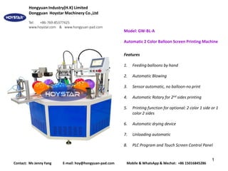 1
Model: GW-BL-A
Automatic 2 Color Balloon Screen Printing Machine
Features
1. Feeding balloons by hand
2. Automatic Blowing
3. Sensor automatic, no balloon-no print
4. Automatic Rotary for 2nd sides printing
5. Printing function for optional: 2 color 1 side or 1
color 2 sides
6. Automatic drying device
7. Unloading automatic
8. PLC Program and Touch Screen Control Panel
Contact: Ms Jenny Fang E-mail: hoy@hongyuan-pad.com Mobile & WhatsApp & Wechat: +86 15016845286
Hongyuan Industry(H.K) Limited
Dongguan Hoystar Machinery Co.,Ltd
Tel: +86-769-85377425
www.hoystar.com & www.hongyuan-pad.com
 