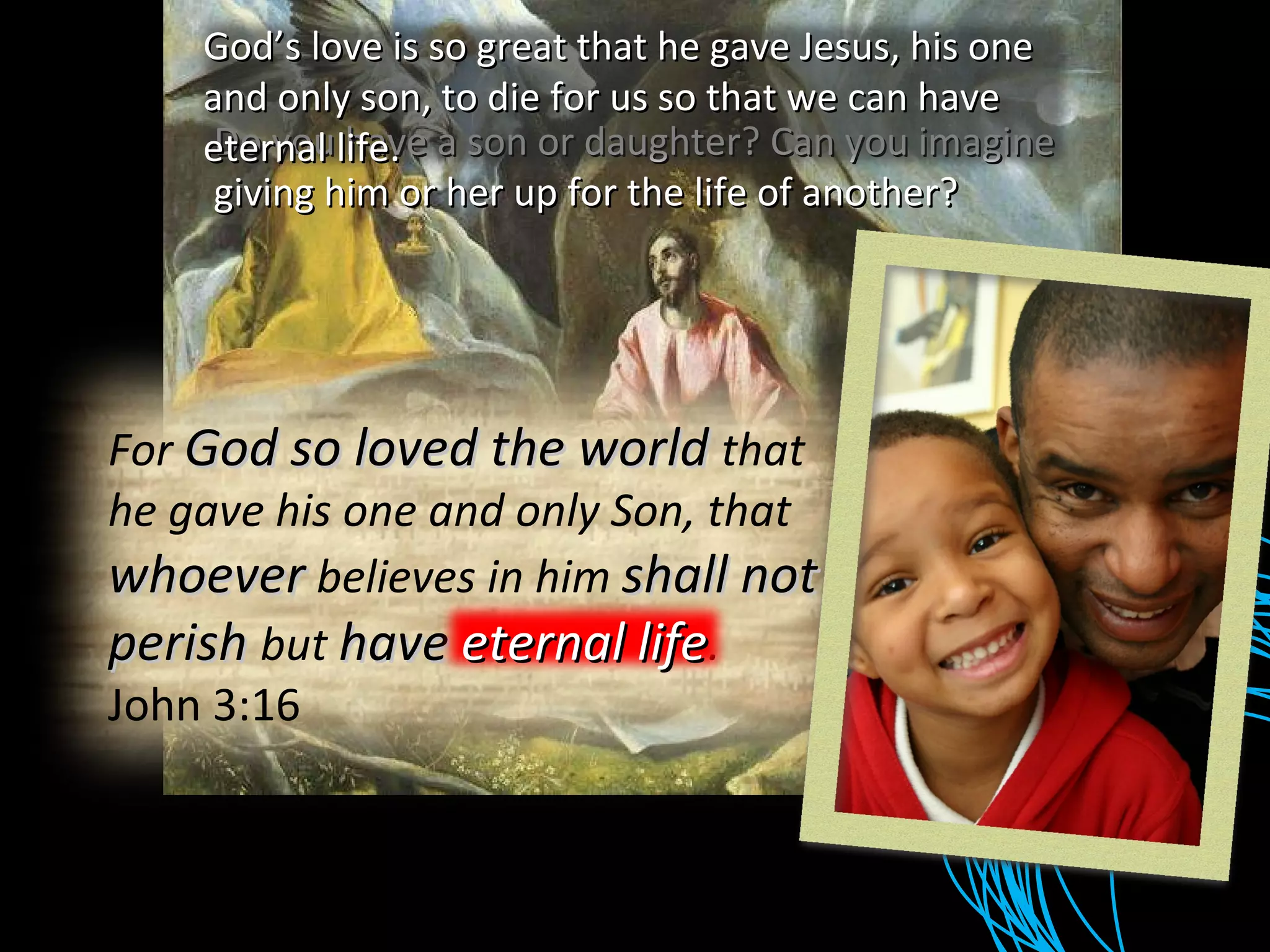 Do you have a son or daughter? Can you imagine giving him or her up for the life of another? God’s love is so great that he gave Jesus, his one and only son, to die for us so that we can have eternal life. For  God so loved the world  that he gave his one and only Son, that  whoever  believes in him  shall not perish  but  have eternal life . John 3:16 eternal life 