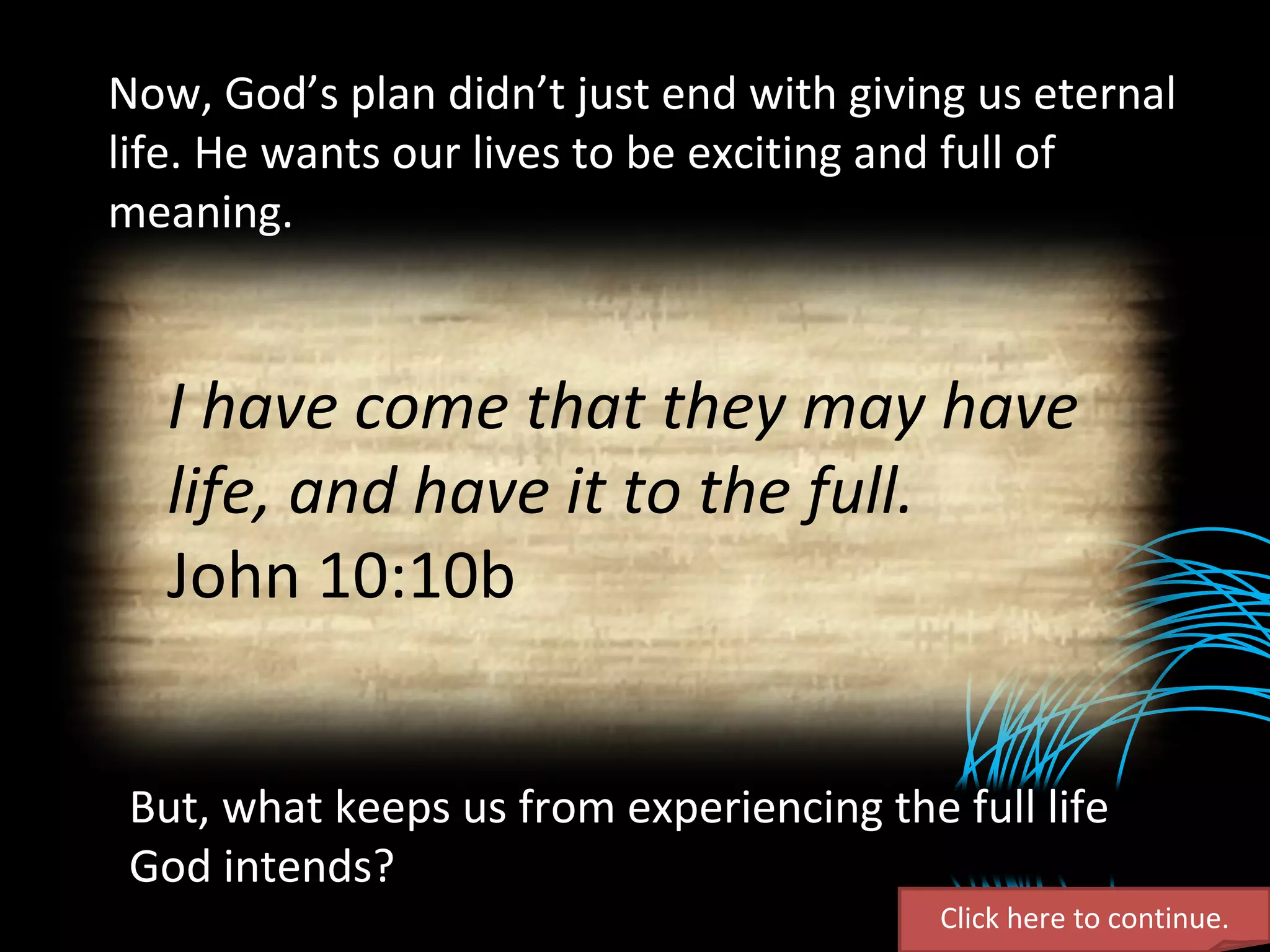 Now, God’s plan didn’t just end with giving us eternal life. He wants our lives to be exciting and full of meaning. Click here to continue. But, what keeps us from experiencing the full life God intends? I have come that they may have life, and have it to the full. John 10:10b 