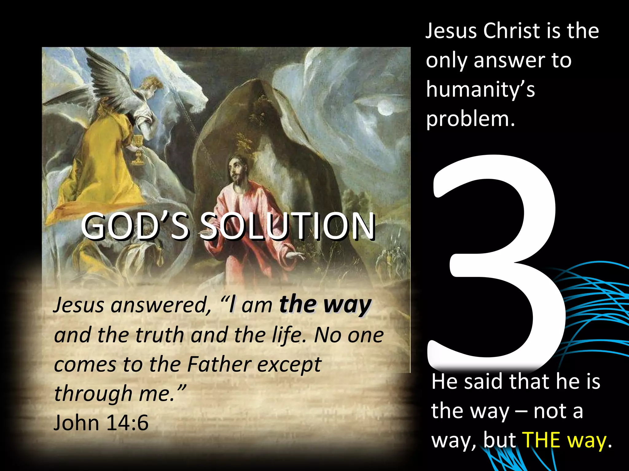 Jesus Christ is the only answer to humanity’s problem. GOD’S SOLUTION 3 He said that he is the way – not a way, but  THE way . Jesus answered, “ I  am  the   way  and the truth and the life. No one comes to the Father except through me.” John 14:6 