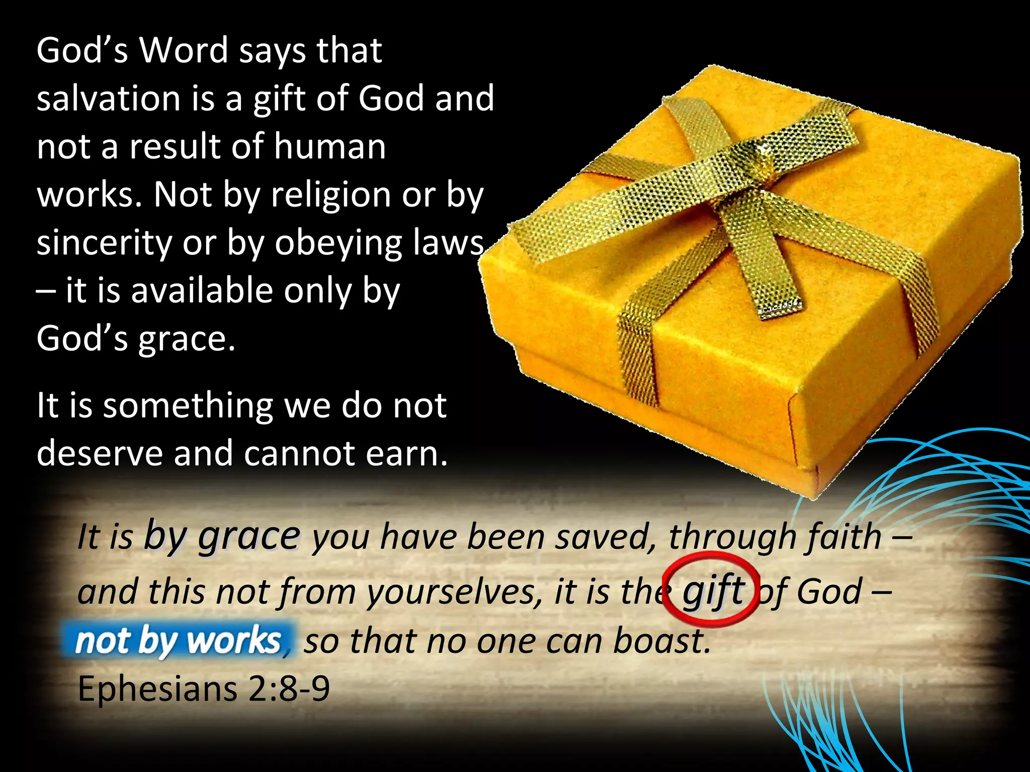 God’s Word says that salvation is a gift of God and not a result of human works. Not by religion or by sincerity or by obeying laws – it is available only by God’s grace. It is something we do not deserve and cannot earn. It is  by grace  you have been saved, through faith – and this not from yourselves, it is the  gift   of God – not by works, so that no one can boast. Ephesians 2:8-9 