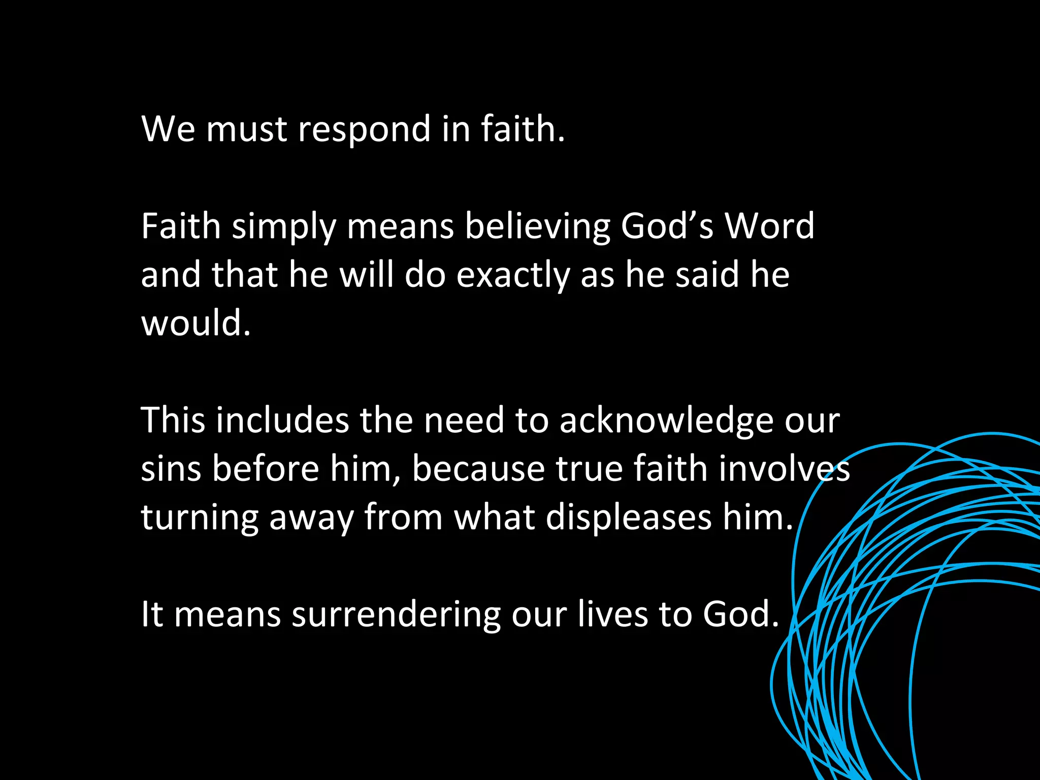 We must respond in faith.  Faith simply means believing God’s Word and that he will do exactly as he said he would. This includes the need to acknowledge our sins before him, because true faith involves turning away from what displeases him. It means surrendering our lives to God. 