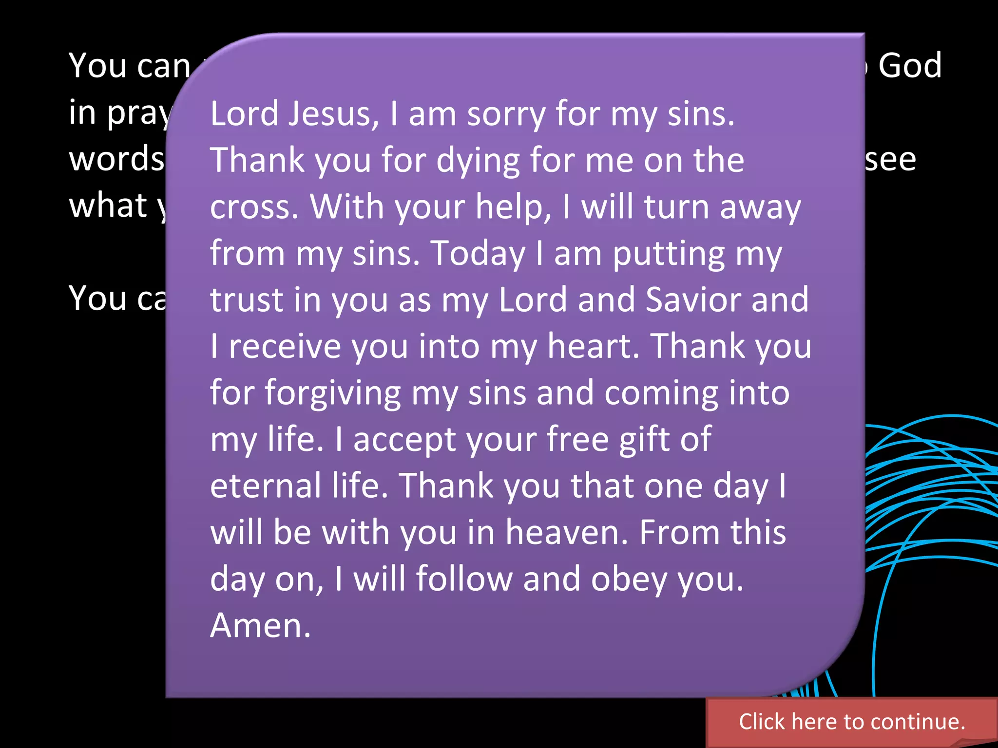 You can receive Christ right now by simply going to God in prayer. Just talk to him. You might not know the words to say, but he looks deep into your heart to see what you are trying to tell him. You can pray something like this. Click here to continue. Lord Jesus, I am sorry for my sins. Thank you for dying for me on the cross. With your help, I will turn away from my sins. Today I am putting my trust in you as my Lord and Savior and I receive you into my heart. Thank you for forgiving my sins and coming into my life. I accept your free gift of eternal life. Thank you that one day I will be with you in heaven. From this day on, I will follow and obey you. Amen. 