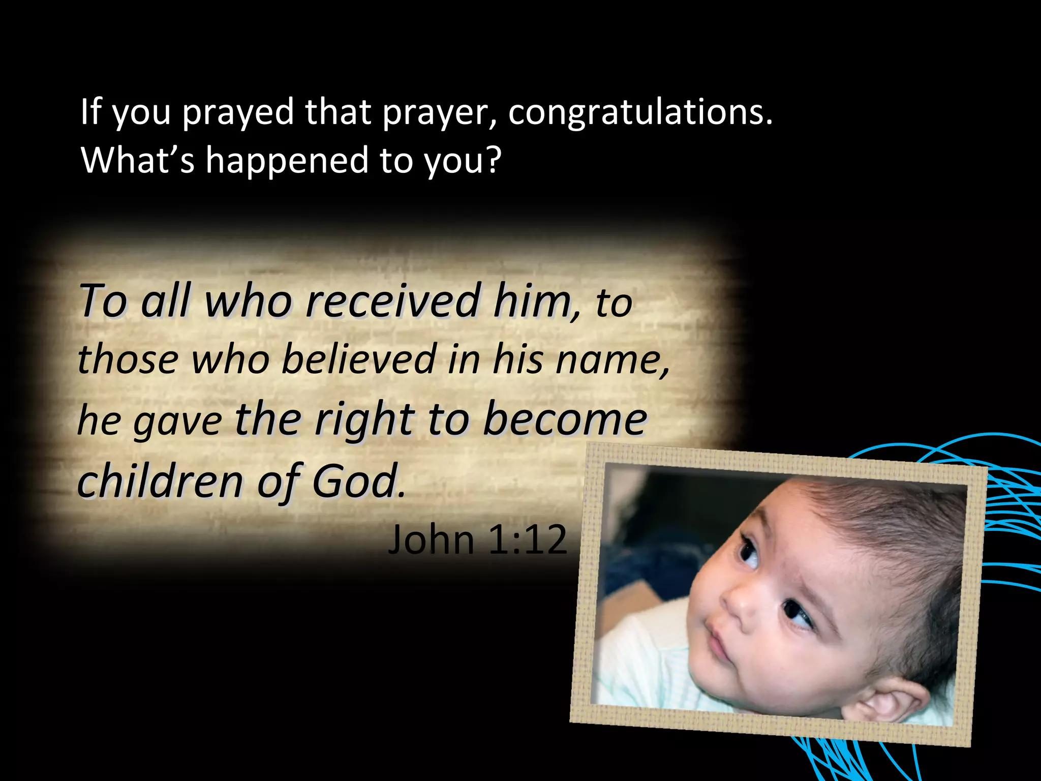 If you prayed that prayer, congratulations. What’s happened to you? To all who received him , to those who believed in his name, he gave  the right to become children of God .   John 1:12 