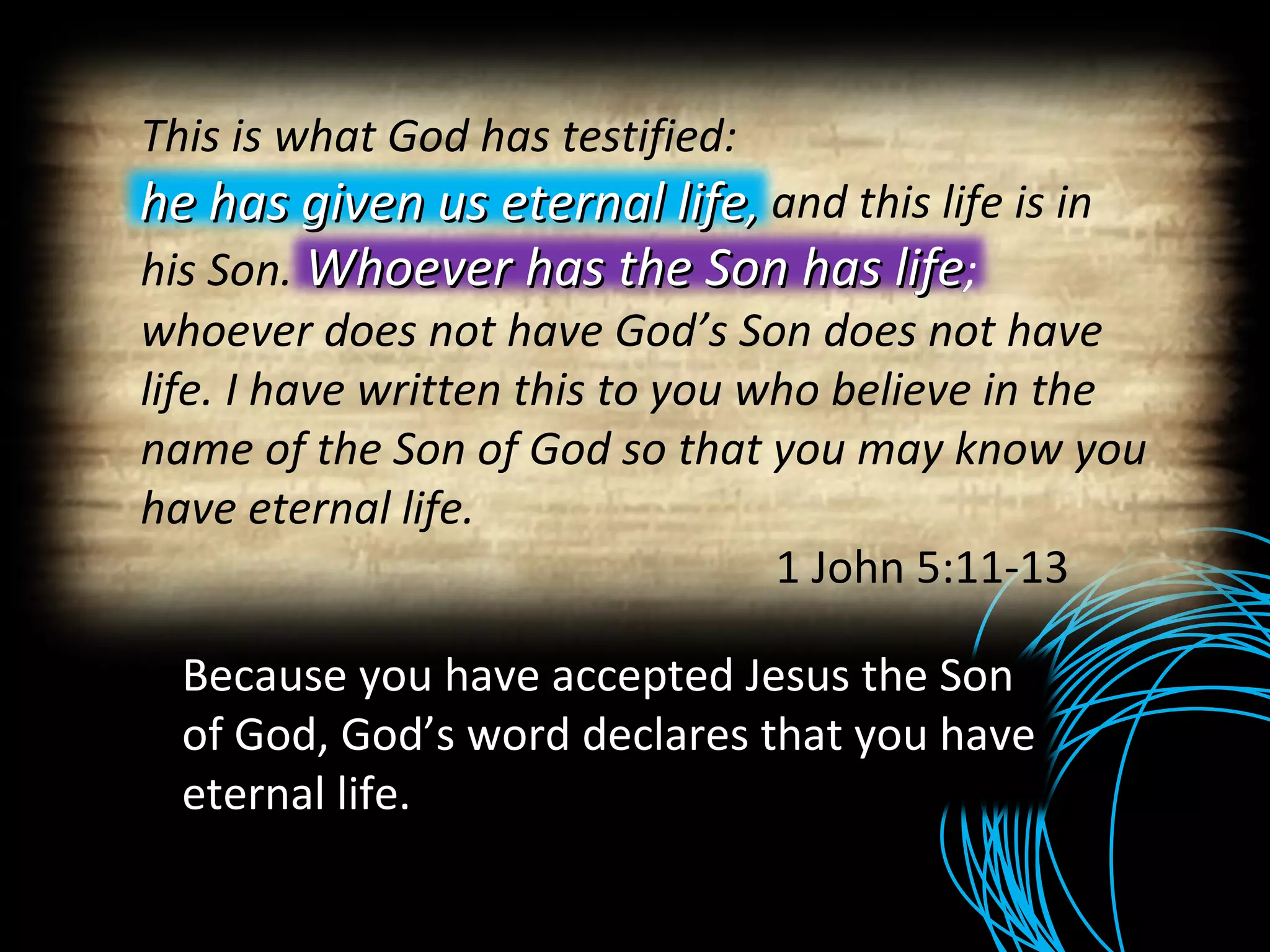 Because you have accepted Jesus the Son of God, God’s word declares that you have eternal life. This is what God has testified:    he has given us eternal life , and this life is in his Son.  Whoever has the Son has life ; whoever does not have God’s Son does not have life. I have written this to you who believe in the name of the Son of God so that you may know you have eternal life. 1 John 5:11-13 he has given us eternal life ,  Whoever has the Son has life ;  