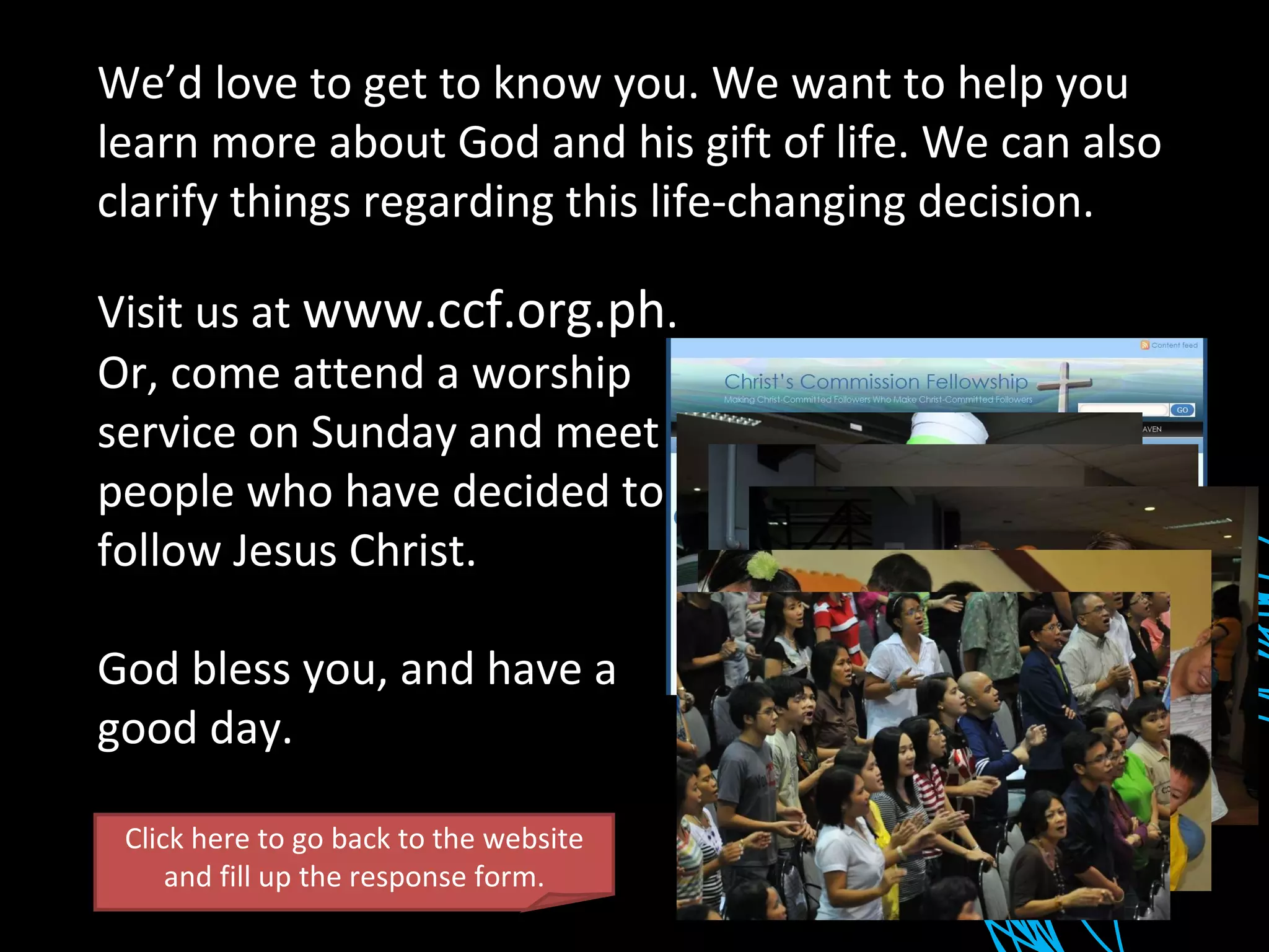 We’d love to get to know you. We want to help you learn more about God and his gift of life. We can also clarify things regarding this life-changing decision. Visit us at  www.ccf.org.ph . Or, come attend a worship service on Sunday and meet people who have decided to follow Jesus Christ. God bless you, and have a good day. Click here to go back to the website and fill up the response form. 