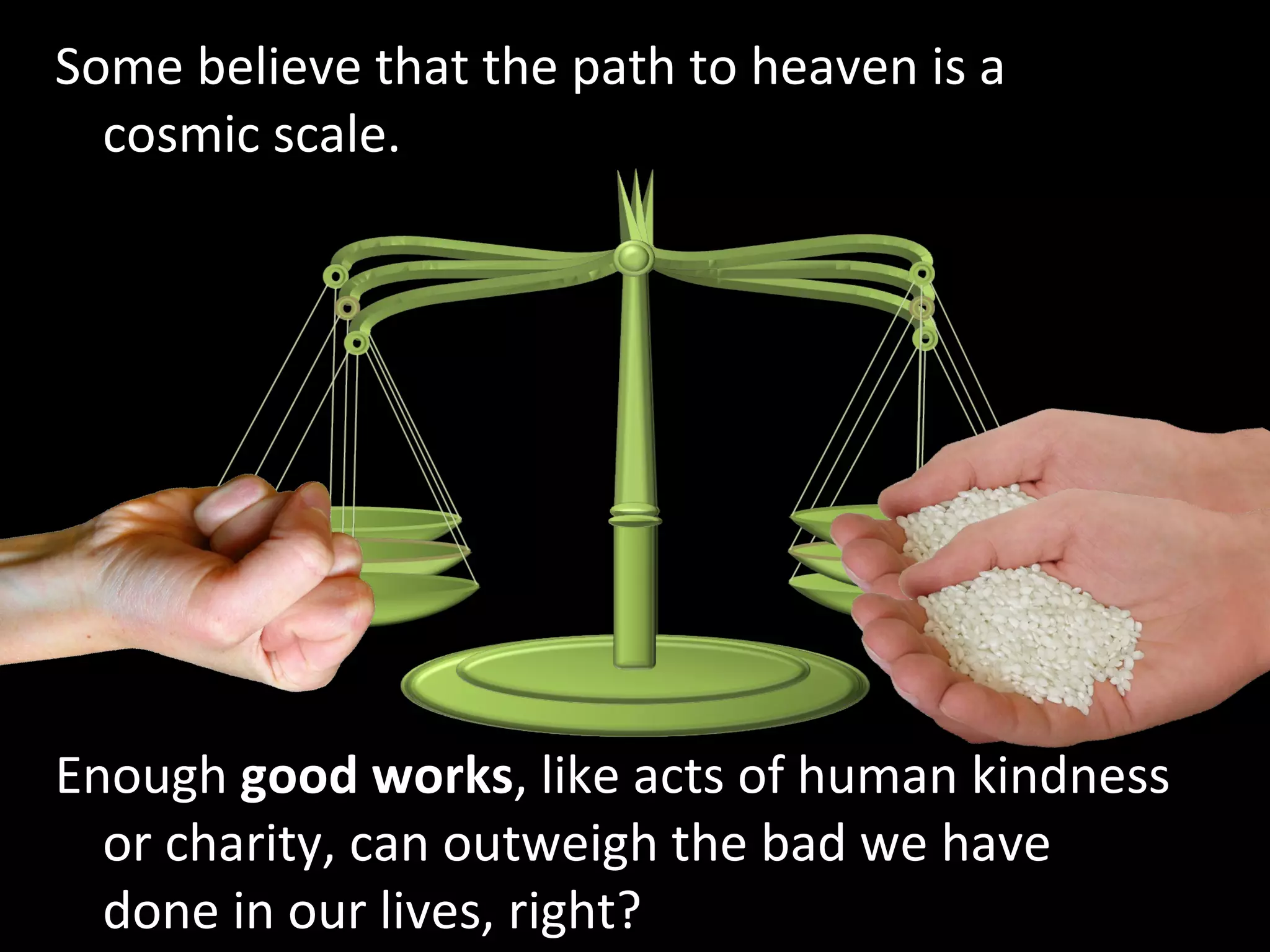 Some believe that the path to heaven is a cosmic scale. Enough  good works , like acts of human kindness or charity, can outweigh the bad we have done in our lives, right? 