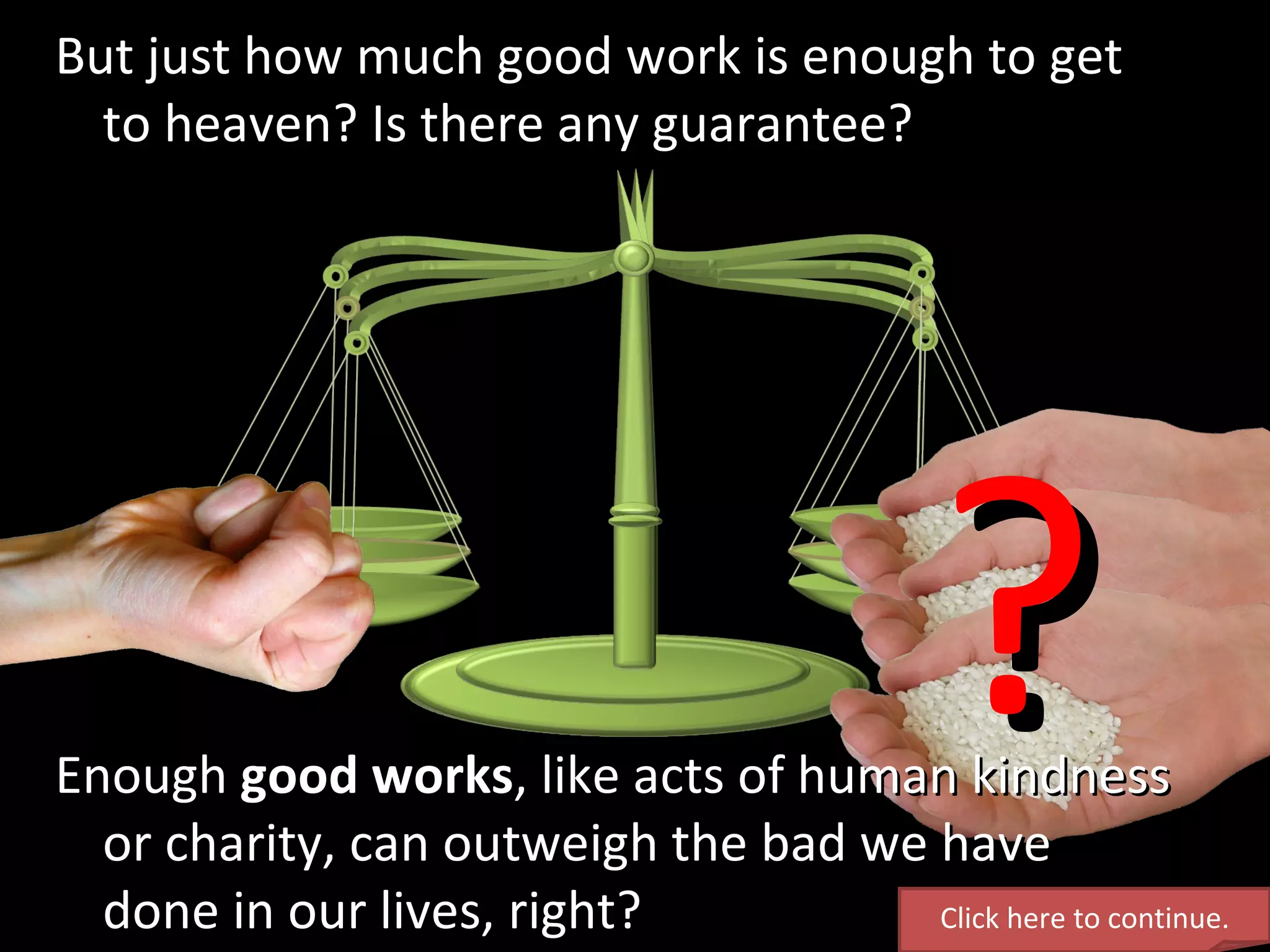 Enough  good works , like acts of human kindness or charity, can outweigh the bad we have done in our lives, right? But just how much good work is enough to get  to heaven? Is there any guarantee? ? Click here to continue. 