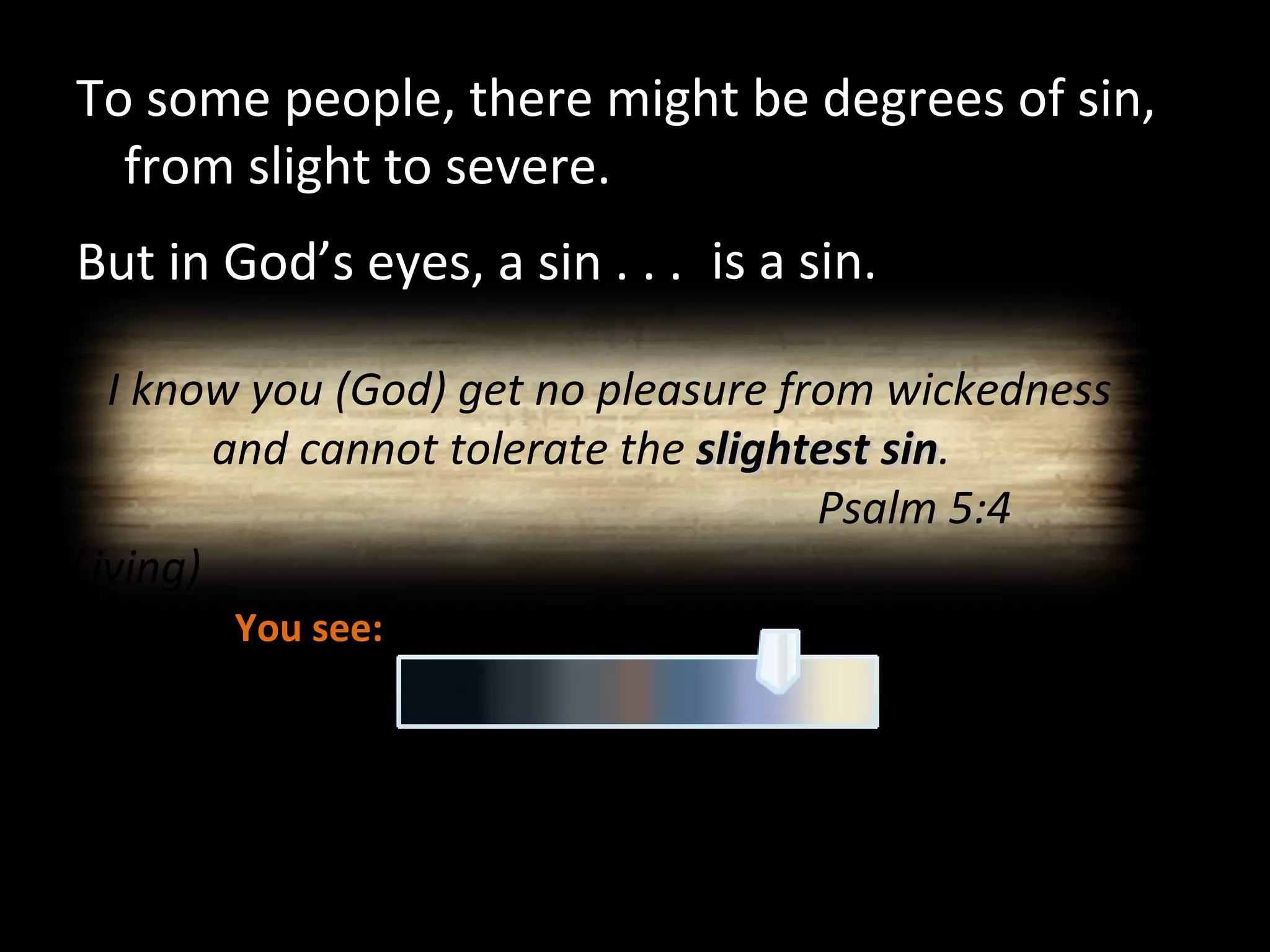 To some people, there might be degrees of sin, from slight to severe. But in God’s eyes, a sin . . . is a sin. You see: God sees: I know you (God) get no pleasure from wickedness and cannot tolerate the  slightest sin .  Psalm 5:4 (Living) 