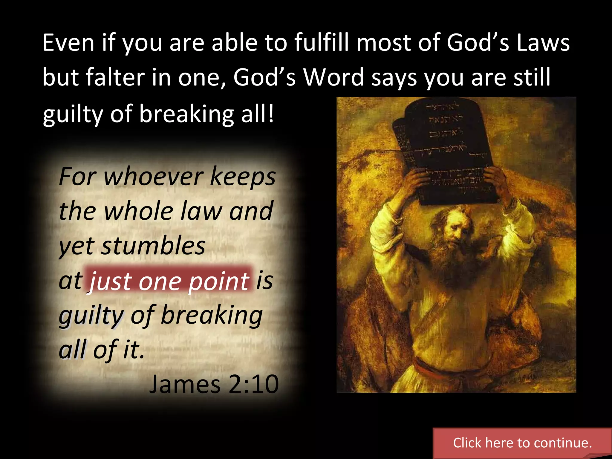 Even if you are able to fulfill most of God’s Laws Click here to continue. For whoever keeps the whole law and yet stumbles  at just one point is  guilty  of breaking  all  of it. James 2:10 but falter in one, God’s Word says you are still guilty of breaking all! just one point 