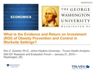 What is the Evidence and Return on Investment
(ROI) of Obesity Prevention and Control in
Worksite Settings?
Ron Z. Goetzel, Ph.D., Johns Hopkins University - Truven Health Analytics
GW-ICF Research and Evaluation Forum -- January 21, 2015 --
Washington, DC
#GWICF2015
 