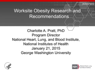 Worksite Obesity Research and
Recommendations
Charlotte A. Pratt, PhD
Program Director
National Heart, Lung, and Blood Institute,
National Institutes of Health
January 21, 2015
George Washington University
#GWICF2015
 