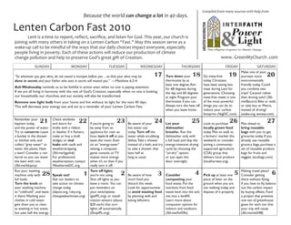 Compiled from many sources with help from
                                                     Because the world can change a lot in 40 days.

Lenten Carbon Fast 2010
	      Lent is a time to repent, reflect, sacrifice, and listen for God. This year, our church is
joining with many others in taking on a Lenten Carbon “Fast.” May this season serve as a
wake-up call to be mindful of the ways that our daily choices impact everyone, especially
people living in poverty. Each of these actions will reduce our production of climate
change pollution and help to preserve God’s great gift of Creation.                                                                                       www. GreenMyChurch .com
              SUNDAY                       MONDAY                      TUESDAY                WEDNESDAY                      THURSDAY                         FRIDAY                SATURDAY
                                                                                                                                                                        Make one of your
“So whenever you give alms, do not sound a trumpet before you ... so that your alms may be              17        Turn down your      18      Go meat-free      19      journeys more      20
done in secret; and your Father who sees in secret will reward you.” —Matthew 6:2-4                               thermostat by at            today. Christians         environmentally
                                                                                                                  least one degree. Aim       have been eating less     friendly today. Could
Ash Wednesday reminds us to be faithful in action even when no one is paying attention.                           for 68 degrees during       meat during Lent for      you combine two
If we are all living in harmony with the rest of God’s Creation, especially when no one is looking,               the day and 60 degrees      generations. Choosing     trips? Carpool rather
our households, our churches, and our society will also be transformed.                                           at night. Program your      meat-free meals is one    than driving solo? (3bl.
Remove one light bulb from your home and live without its light for the next 40 days.                             thermostat if you can.      of the most powerful      me/8aczrn) Bike or walk,
This will decrease your energy use, and act as a reminder of your Lenten Carbon Fast.                             Always turn the heat off    things you can do to      or take bus or Metro,
                                                                                                                  when you leave home.        reduce your carbon        instead of driving?
                                                                                                                                              footprint. (VegDC.com)    (waba.org, wmata.com)
Remember your
baptism today,    21        Check windows
                            and doors for        22       If you’re going to 23      Be aware of your   24        Let your           25       Look to purchase   26     Plan ahead to       27
and the power of water.     drafts with a ribbon          be away from an            hot water use                dishwasher                  locally-grown food        bring reusable
Try to conserve: Leave      or feather. If it flutters,   appliance for over an      today. Turn off the          breathe. Run the            today. Plan to walk to    bags with you to get
a bucket in the shower      make or buy a draft           hour, turn it off as you   water while scrubbing        dishwasher only with        a farmers’ market this    groceries today. If you
or kitchen sink, and        dodger, or seal               leave the room. Even       dishes. Take a shower        a full load, and skip the   weekend, or consider      already use reusable
collect “grey water” to     leaks with caulk and          on an “energy-saver”       instead of a bath, and try   energy-intensive drying     joining a community-      grocery bags, purchase a
water the plants. Have      weatherstripping.             setting, a computer,       to take a shower that        cycle by choosing the       supported agriculture     set of reusable produce
a lawn? Consider a rain     (3bl.me/tgpdn6)               game console, or TV        lasts half as                “air-dry” option;           (CSA) group that          bags for fruits and
barrel so you can water     For professional              wastes more energy         long as usual.               or just open the            delivers local produce    veggies. (ecobags.com)
the lawn with rain.         weatherization, contact       when it’s on than if you                                door overnight.             (localharvest.org).
(3bl.me/kkqzrp)             WeatherizeDC.org.             really turn it off.
Run your washing                                          Turn off lights                                                                                               Making travel plans?
machine only with   28      Speak out!               1    you’re not using.     2    Be aware of how       3      Consider              4     Pick up at least one  5   Consider getting       6
full loads.                 Ask our leaders to            Shut off lights as you     much food you                composting your             piece of litter on the    there without flying.
Turn the knob on            take action on climate        leave a room. You can      discard this week.           food waste. Put the         ground when you are       If you have to fly, balance
your washing machine        change today.                 put reminders on           Look for opportunities       nutrients from food         out walking today, and    out the carbon impact
to “cold/cold”, and leave   (daysix.org, 1sky.org,        your switchplates          to avoid wasting food        waste back into the soil,   dispose of it properly.   by buying offsets. Fund
it there. Washing your      chesapeakeclimate.org)        (gwIPL.org), or install    by planning well, and        not into a landfill.                                  a project that prevents
clothes in cold water                                     motion sensors (about      eating leftovers.            Learn more about                                      one ton of greenhouse
gets them just as clean                                   $20 each) that turn                                     composter options for                                 gases for each ton that
as washing in hot water,                                  lights off automatically                                indoors and outdoors.                                 your trip will cause.
but uses half the energy.                                 (ShopIPL.org).                                          (3bl.me/fmf29e)                                       (3bl.me/std348)
 