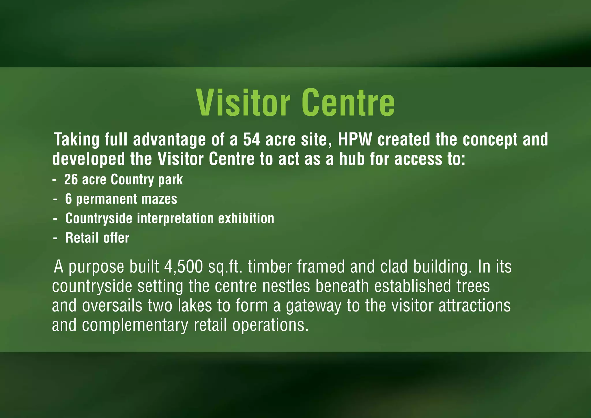 Visitor Centre
Taking full advantage of a 54 acre site, HPW created the concept and
developed the Visitor Centre to act as a hub for access to:
-   26 acre Country park
-   6 permanent mazes
-   Countryside interpretation exhibition
-   Retail offer

A purpose built 4,500 sq.ft. timber framed and clad building. In its
countryside setting the centre nestles beneath established trees
and oversails two lakes to form a gateway to the visitor attractions
and complementary retail operations.
 