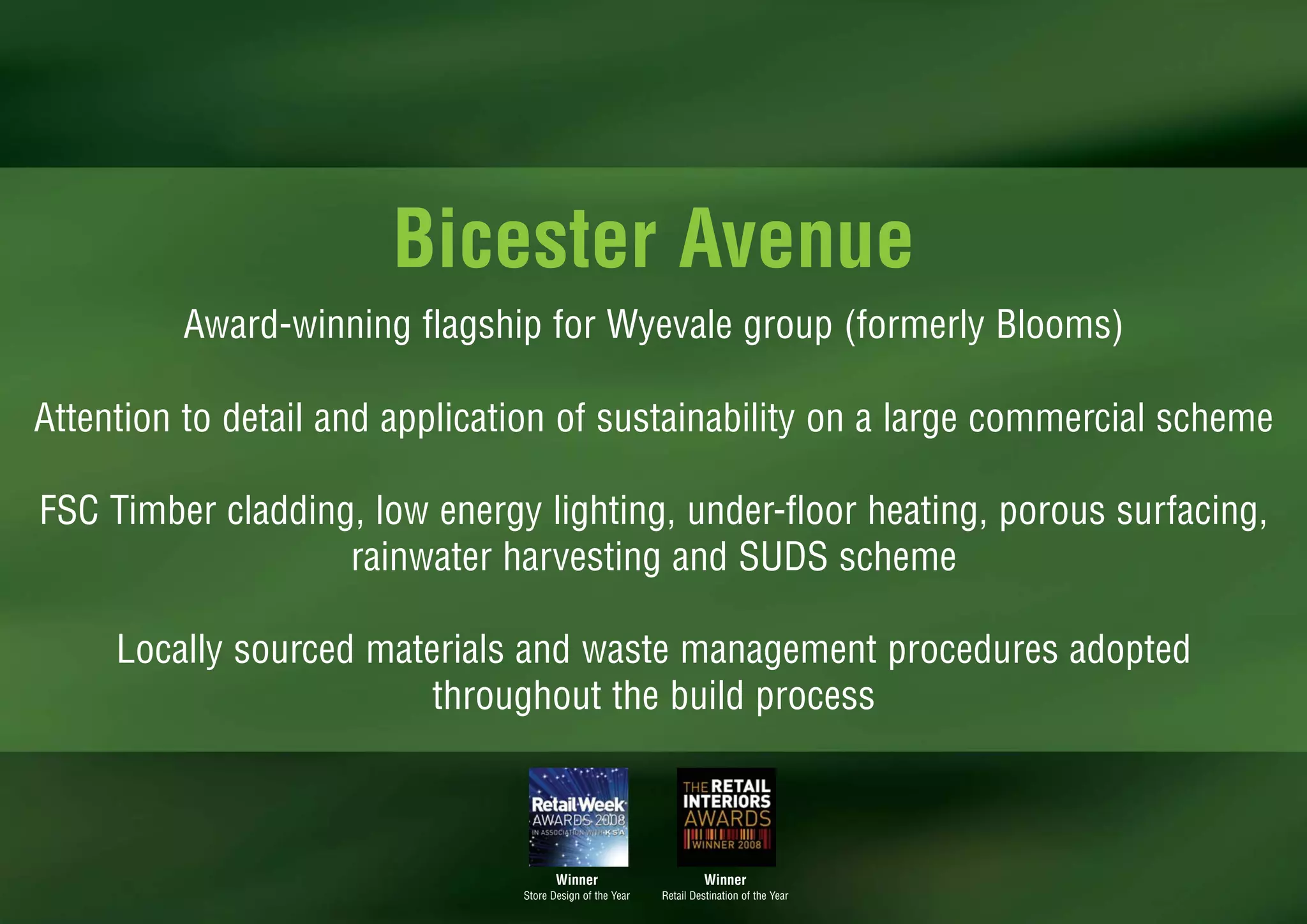 Bicester Avenue
         Award-winning flagship for Wyevale group (formerly Blooms)

Attention to detail and application of sustainability on a large commercial scheme

FSC Timber cladding, low energy lighting, under-floor heating, porous surfacing,
                   rainwater harvesting and SUDS scheme

     Locally sourced materials and waste management procedures adopted
                         throughout the build process



                                       Winner                        Winner
                                Store Design of the Year   Retail Destination of the Year
 