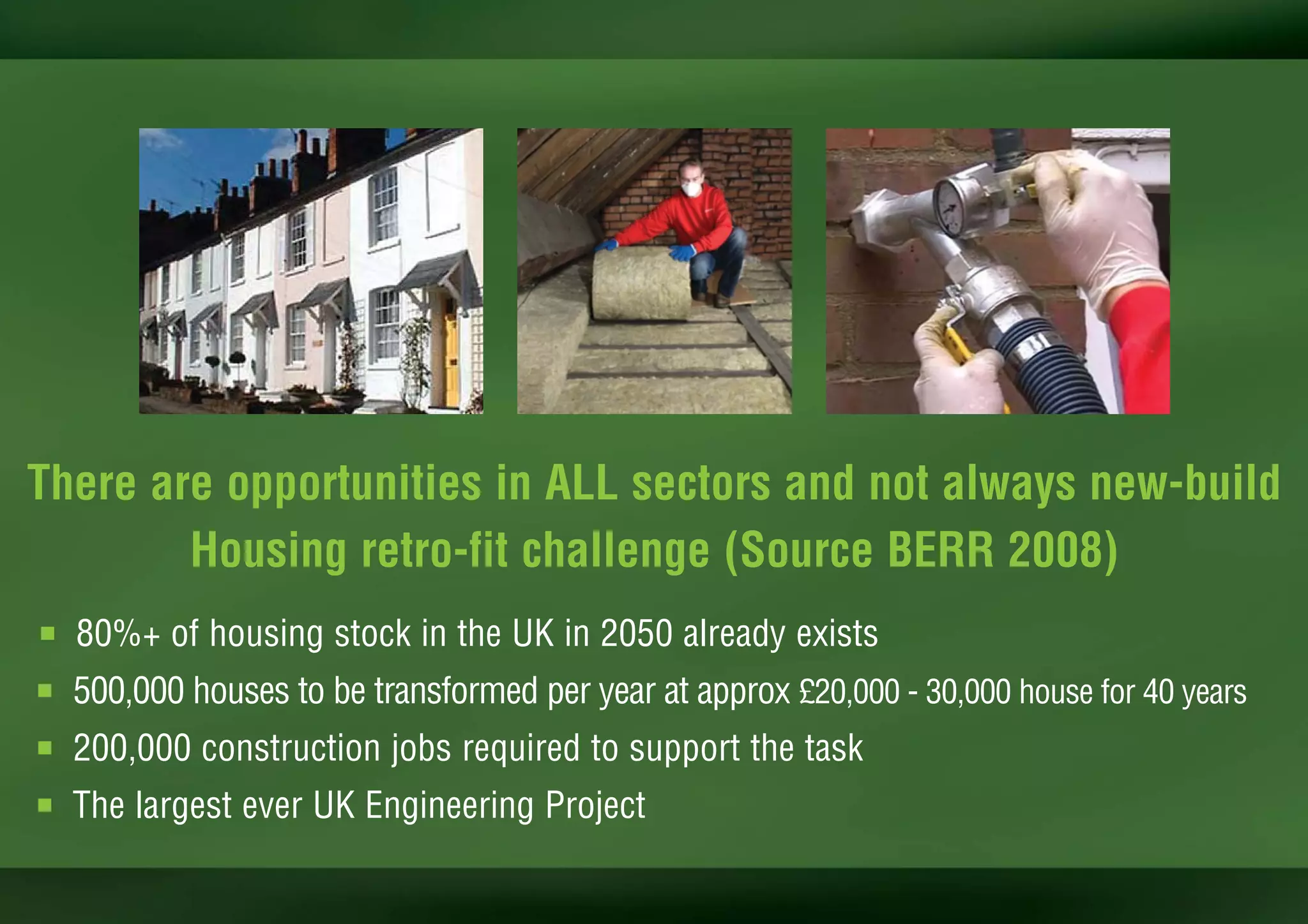 There are opportunities in ALL sectors and not always new-build
        Housing retro-fit challenge (Source BERR 2008)
I   80%+ of housing stock in the UK in 2050 already exists
I   500,000 houses to be transformed per year at approx £20,000 - 30,000 house for 40 years
I   200,000 construction jobs required to support the task
I   The largest ever UK Engineering Project
 