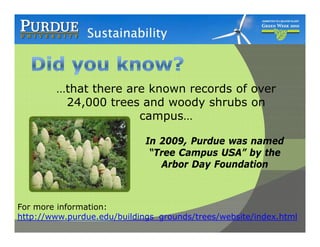 …that there are known records of over
         24,000 trees and woody shrubs on
            ,                   y
                      campus…

                             In 2009, Purdue was named
                                2009
                              “Tree Campus USA” by the
                                Arbor Day Foundation



For more information:
http://www.purdue.edu/buildings_grounds/trees/website/index.html
 