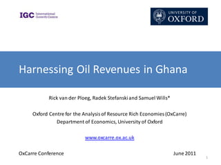 Harnessing Oil Revenues in Ghana

            Rick van der Ploeg, Radek Stefanski and Samuel Wills*

     Oxford Centre for the Analysis of Resource Rich Economies (OxCarre)
               Department of Economics, University of Oxford

                           www.oxcarre.ox.ac.uk

OxCarre Conference                                                  June 2011
                                                                                1
 