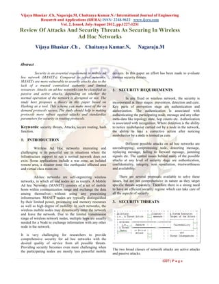 Vijaya Bhaskar .Ch, Nagaraju.M, Chaitanya Kumar.N / International Journal of Engineering
           Research and Applications (IJERA) ISSN: 2248-9622 www.ijera.com
                      Vol. 2, Issue4, July-August 2012, pp.1227-1231
Review Of Attacks And Security Threats As Securing In Wireless
                     Ad Hoc Networks
            Vijaya Bhaskar .Ch , Chaitanya Kumar.N,                            Nagaraju.M


Abstract

         Security is an essential requirement in mobile ad   devices. In this paper an effort has been made to evaluate
hoc network (MANETs). Compared to wired networks,            various security threats.
MANETs are more vulnerable to security attacks due to the
lack of a trusted centralized authority and limited
resources. Attacks on ad hoc networks can be classified as   2.   SECURITY REQUIREMENTS
passive and active attacks, depending on whether the
normal operation of the network is disrupted or not. The               In any fixed or wireless network, the security is
study here proposes a theory in this paper based on          incorporated at three stages: prevention, detection and cure.
Hashing as a tool. This scheme can make most of the on       Key parts of prevention stage are authentication and
demand protocols secure. The study should help in making     authorization. The authentication is associated with
protocols more robust against attacks and standardize        authenticating the participating node, message and any other
parameters for security in routing protocols.                meta-data like topology state, hop counts etc. Authorization
                                                             is associated with recognition. Where detection is the ability
Keywords: security threats, Attacks, secure routing, hash    to notice misbehavior carried out by a node in the network,
function.                                                    the ability to take a corrective action after noticing
                                                             misbehavior by a node is termed as cure.
1. INTRODUCTION
                                                                      Different possible attacks on ad hoc networks are
          Wireless Ad Hoc networks interesting and           eavesdropping, compromising node, distorting message,
challenging is its potential use in situations where the     replaying message, failing to forward message, jamming
infrastructure support to run a normal network does not      signals etc. The central issues behind many of the possible
exist. Some applications include a war zone, an isolated     attacks at any level of security stage are authentication,
remote area, a disaster zone like earthquake affected area   confidentiality, integrity, non repudiation, trustworthiness
and virtual class room etc.                                  and availability.

          Ad-hoc networks are self-organizing wireless             There are several proposals available to solve these
networks, in which all end nodes act as routers. A Mobile    issues, but are not comprehensive in nature as they target
Ad hoc Networks (MANET) consists of a set of mobile          specific threats separately. Therefore there is a strong need
hosts within communication range and exchange the data       to have an efficient security regime which can take care of
among themselves without using any preexisting               all the aspects of security.
infrastructure. MANET nodes are typically distinguished
by their limited power, processing and memory resources      3. SECURITY THREATS
as well as high degree of mobility. In such networks, the
wireless mobile nodes may dynamically enter the network
and leave the network. Due to the limited transmission
range of wireless network nodes, multiple hops are usually
needed for a Node to exchange information with any other
node in the network.

It is very challenging for researchers to provide
comprehensive security for ad hoc networks with the
desired quality of service from all possible threats.
Providing security becomes even more challenging when
                                                             The two broad classes of network attacks are active attacks
the participating nodes are mostly less powerful mobile
                                                             and passive attacks.

                                                                                                1227 | P a g e
 