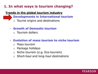 1. In what ways is tourism changing?
Trends in the global tourism industry
– Developments in International tourism
o Tourist origins and destinations
– Growth of Domestic tourism
o Tourism dollars
– Evolution of mass tourism to niche tourism
o Mass tourism
o Package holidays
o Niche tourism (e.g. Eco-tourism)
o Short-haul and long-haul destinations
 