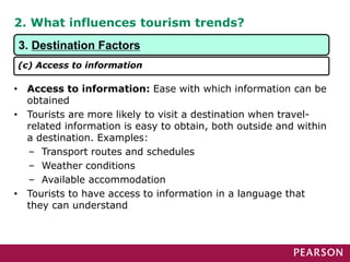 2. What influences tourism trends?
• Access to information: Ease with which information can be
obtained
• Tourists are more likely to visit a destination when travel-
related information is easy to obtain, both outside and within
a destination. Examples:
– Transport routes and schedules
– Weather conditions
– Available accommodation
• Tourists to have access to information in a language that
they can understand
3. Destination Factors
(c) Access to information
 