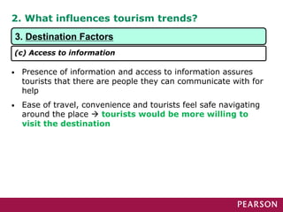 2. What influences tourism trends?
• Presence of information and access to information assures
tourists that there are people they can communicate with for
help
• Ease of travel, convenience and tourists feel safe navigating
around the place  tourists would be more willing to
visit the destination
3. Destination Factors
(c) Access to information
 