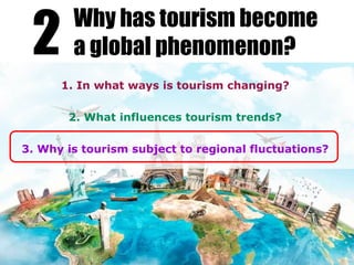 1. In what ways is tourism changing?
2. What influences tourism trends?
3. Why is tourism subject to regional fluctuations?
2 Why has tourism become
a global phenomenon?
 