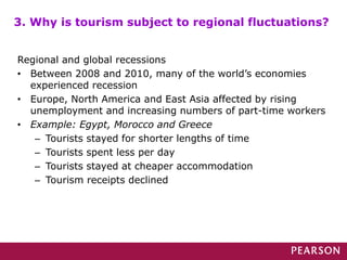 Regional and global recessions
• Between 2008 and 2010, many of the world’s economies
experienced recession
• Europe, North America and East Asia affected by rising
unemployment and increasing numbers of part-time workers
• Example: Egypt, Morocco and Greece
– Tourists stayed for shorter lengths of time
– Tourists spent less per day
– Tourists stayed at cheaper accommodation
– Tourism receipts declined
3. Why is tourism subject to regional fluctuations?
 