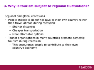 Regional and global recessions
• People choose to go for holidays in their own country rather
than travel abroad during recession
– Shorter distances
– Cheaper transportation
– More affordable options
• Tourist organisations in many countries promote domestic
tourism during recession
– This encourages people to contribute to their own
country’s economy
3. Why is tourism subject to regional fluctuations?
 