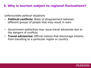 Unfavourable political situations
• Political conflicts: State of disagreement between
different groups of people that may result in wars
• Government authorities may issue travel advisories due to
the dangers of conflicts
• Travel advisories: Official notices that discourage citizens
from travelling to a particular region or country
3. Why is tourism subject to regional fluctuations?
 