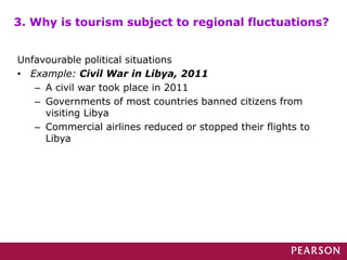 Unfavourable political situations
• Example: Civil War in Libya, 2011
– A civil war took place in 2011
– Governments of most countries banned citizens from
visiting Libya
– Commercial airlines reduced or stopped their flights to
Libya
3. Why is tourism subject to regional fluctuations?
 