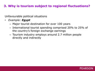 Unfavourable political situations
• Example: Egypt
– Major tourist destination for over 100 years
– International tourist spending comprised 20% to 25% of
the country’s foreign exchange earnings
– Tourism industry employs around 2.7 million people
directly and indirectly
3. Why is tourism subject to regional fluctuations?
 