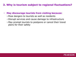 • May discourage tourists from visiting because:
○Pose dangers to tourists as well as residents
○Disrupt services and cause damage to infrastructure
○May prompt tourists to postpone or cancel their travel
plans for their safety
3. Why is tourism subject to regional fluctuations?
 