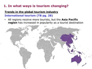Trends in the global tourism industry
International tourism (TB pg. 28)
1. In what ways is tourism changing?
• All regions receive more tourists, but the Asia Pacific
region has increased in popularity as a tourist destination
 
