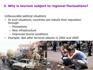 Unfavourable political situations
• In such situations, countries can rebuild their reputation
through:
– Promotions
– New infrastructure
– Improved tourist conditions
• Example: Bali after terrorist attacks in 2002 and 2005
3. Why is tourism subject to regional fluctuations?
 