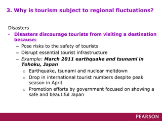 3. Why is tourism subject to regional fluctuations?
Disasters
• Disasters discourage tourists from visiting a destination
because:
– Pose risks to the safety of tourists
– Disrupt essential tourist infrastructure
– Example: March 2011 earthquake and tsunami in
Tohoku, Japan
o Earthquake, tsunami and nuclear meltdown
o Drop in international tourist numbers despite peak
season in April
o Promotion efforts by government focused on showing a
safe and beautiful Japan
 