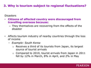 Disasters
• Citizens of affected country were discouraged from
travelling overseas because:
– They themselves are recovering from the effects of the
disaster
• Affects tourism industry of nearby countries through the loss
of income
– Example: South Korea
o Receives a third of its tourists from Japan, its largest
source of tourist arrivals
o Compared to 2010, tourist arrivals from Japan in 2011
fell by 12% in March, 8% in April, and 2% in May
3. Why is tourism subject to regional fluctuations?
 