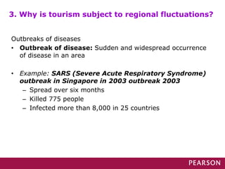 Outbreaks of diseases
• Outbreak of disease: Sudden and widespread occurrence
of disease in an area
• Example: SARS (Severe Acute Respiratory Syndrome)
outbreak in Singapore in 2003 outbreak 2003
– Spread over six months
– Killed 775 people
– Infected more than 8,000 in 25 countries
3. Why is tourism subject to regional fluctuations?
 