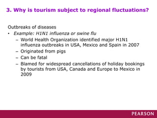 Outbreaks of diseases
• Example: H1N1 influenza or swine flu
– World Health Organization identified major H1N1
influenza outbreaks in USA, Mexico and Spain in 2007
– Originated from pigs
– Can be fatal
– Blamed for widespread cancellations of holiday bookings
by tourists from USA, Canada and Europe to Mexico in
2009
3. Why is tourism subject to regional fluctuations?
 